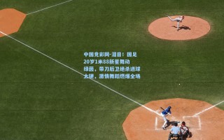 中国竞彩网-泪目！国足20岁1米88新星舞动绿茵，带刀后卫绝杀进球太硬，激情舞蹈燃爆全场