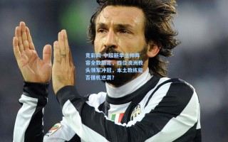 竞彩网-中超新季主帅阵容全数敲定，四位澳洲教头领军冲冠，本土教练能否借机逆袭？