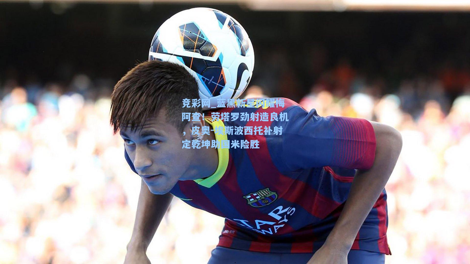 竞彩网_蓝黑新星闪耀梅阿查！劳塔罗劲射造良机，皮奥-埃斯波西托补射定乾坤助国米险胜-第2张图片-竞彩网官网-权威赛事资讯平台-专业数据服务