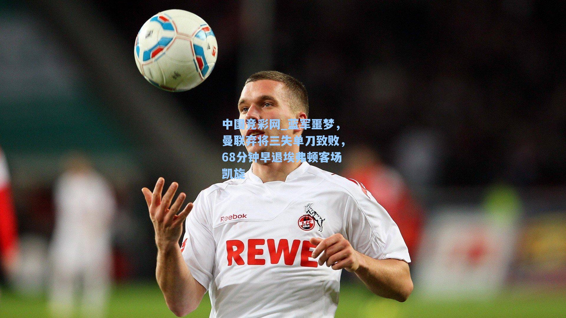 中国竞彩网_蓝军噩梦，曼联弃将三失单刀致败，68分钟早退埃弗顿客场凯旋-第1张图片-竞彩网官网-权威赛事资讯平台-专业数据服务