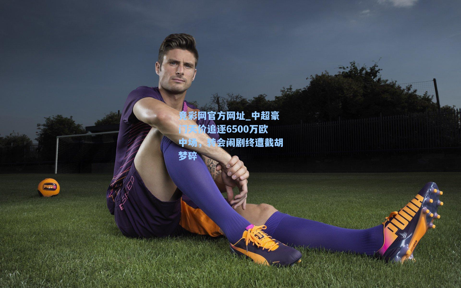 竞彩网官方网址_中超豪门天价追逐6500万欧中场，转会闹剧终遭截胡梦碎-第1张图片-竞彩网官网-权威赛事资讯平台-专业数据服务