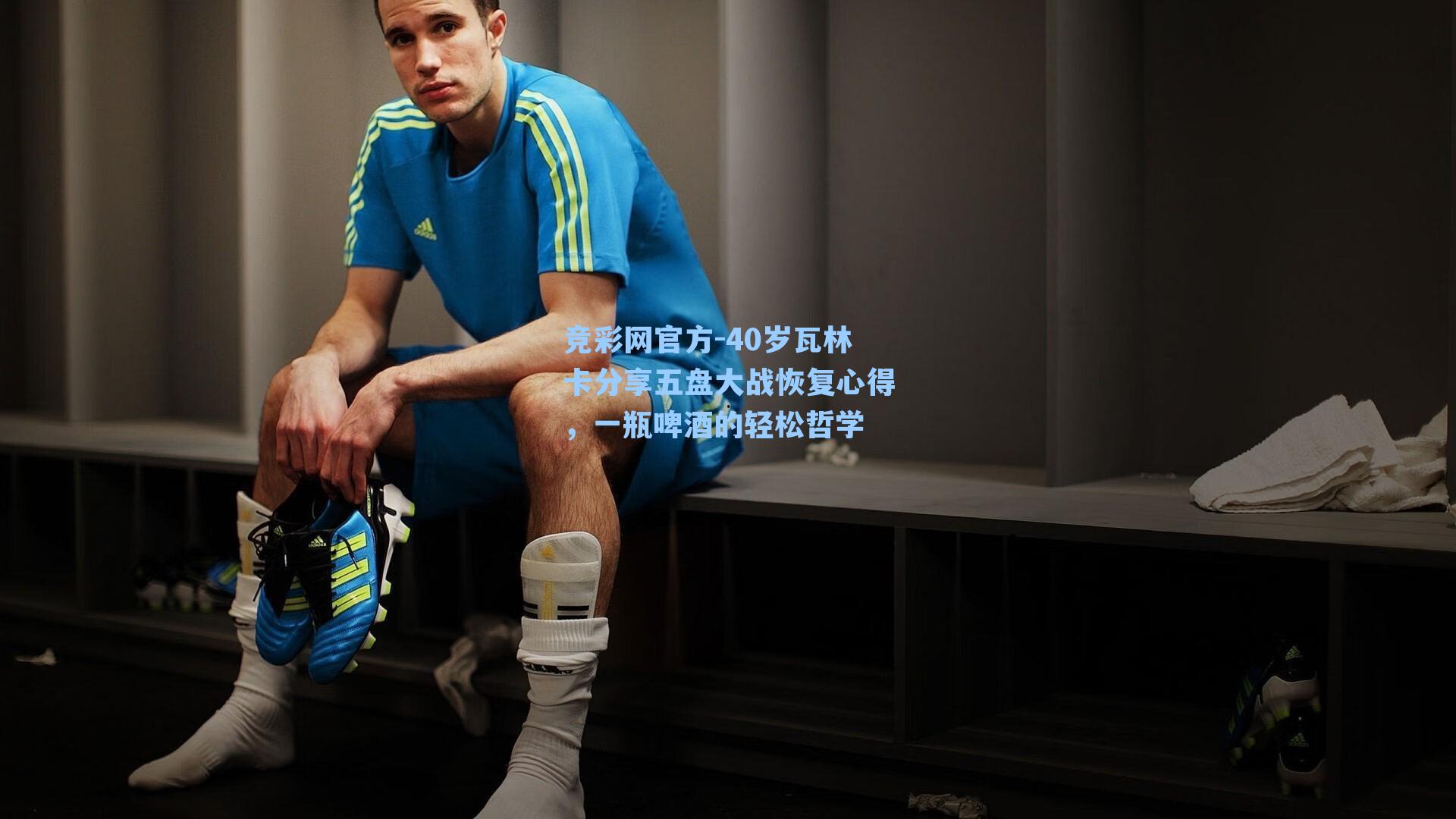 竞彩网官方-40岁瓦林卡分享五盘大战恢复心得，一瓶啤酒的轻松哲学-第1张图片-竞彩网官网-权威赛事资讯平台-专业数据服务