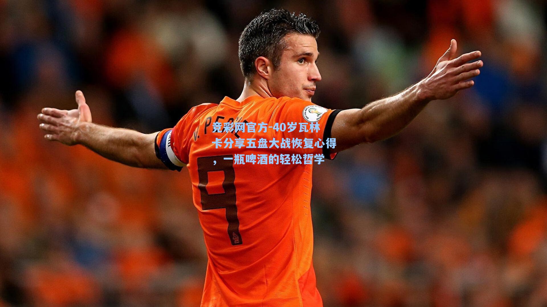 竞彩网官方-40岁瓦林卡分享五盘大战恢复心得，一瓶啤酒的轻松哲学-第2张图片-竞彩网官网-权威赛事资讯平台-专业数据服务